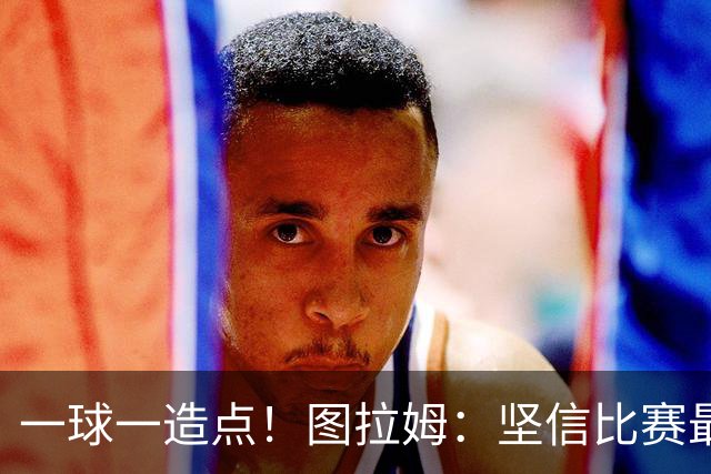 一球一造点！图拉姆：坚信比赛最后时刻能赢 今天终于没吹我假摔
