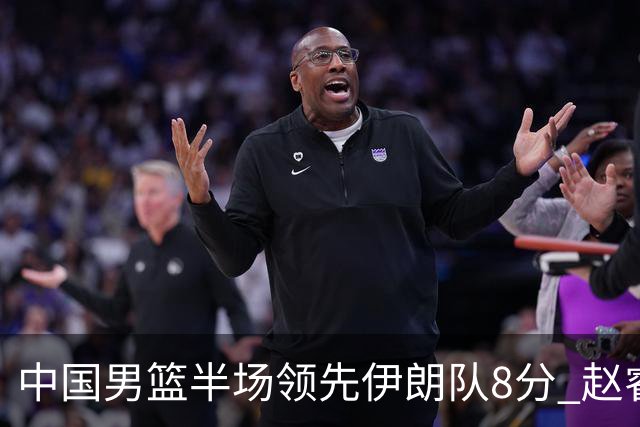 中国男篮半场领先伊朗队8分 赵睿11分吴前8分