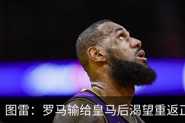 图雷：罗马输给皇马后渴望重返正轨，比赛会很艰难但我们努力争胜