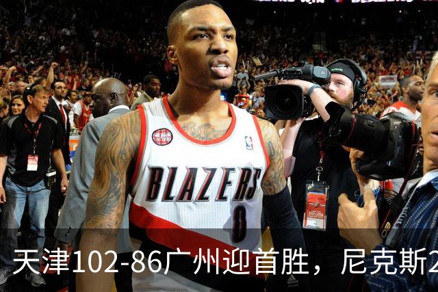 天津102-86广州迎首胜，尼克斯27+6+12，何思雨三分6中6，陈国豪16+7
