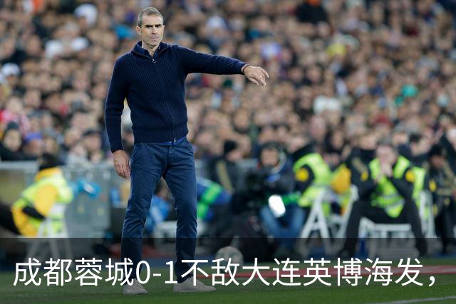 成都蓉城0-1不敌大连英博海发，全力以赴打好最后一战