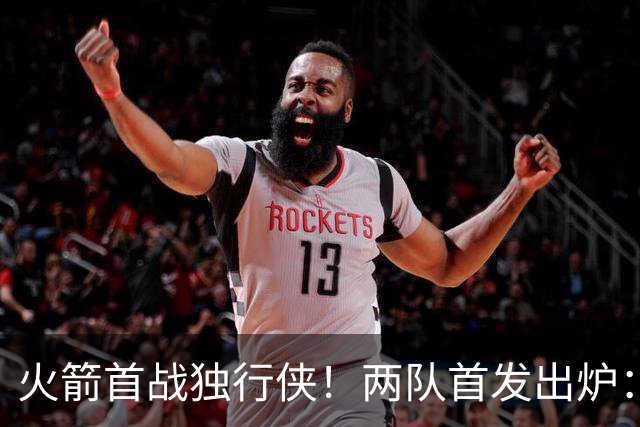 火箭首战独行侠！两队首发出炉：范乔丹+欧文双双复出，弗拉格对位杜兰特，申京战双塔