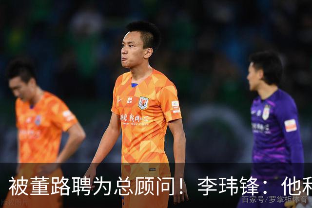 被董路聘为总顾问！李玮锋：他和孙继海根本没矛盾 都在默默做好事