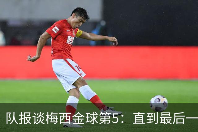 队报谈梅西金球第5：直到最后一刻，他还在犹豫是否出席颁奖礼