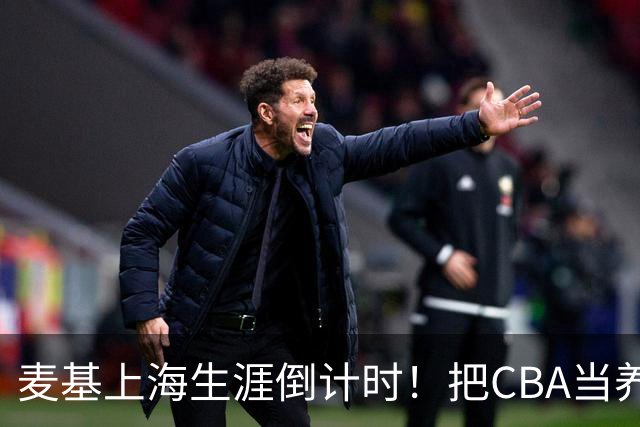 麦基上海生涯倒计时！把CBA当养老院态度成硬伤，合同4个月非保障