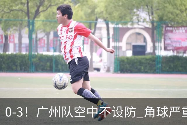 0-3！广州队空中不设防 角球严重漏人门将很无奈