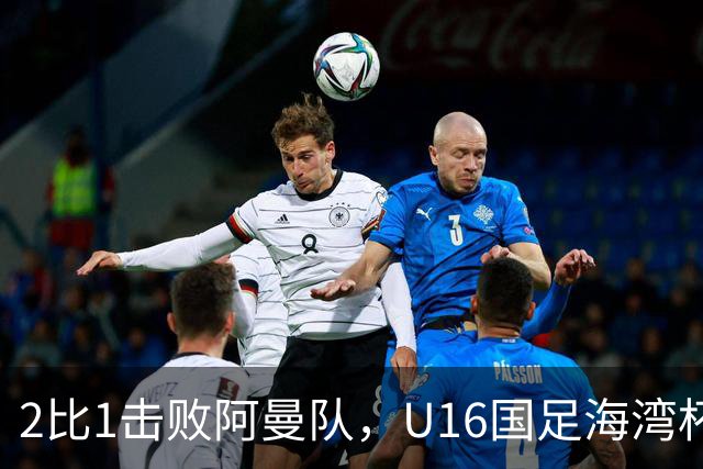 2比1击败阿曼队，U16国足海湾杯两连胜
