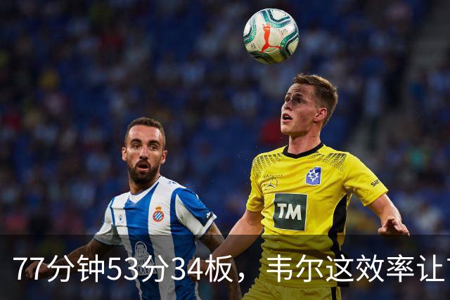 77分钟53分34板，韦尔这效率让首发中锋尴尬了
