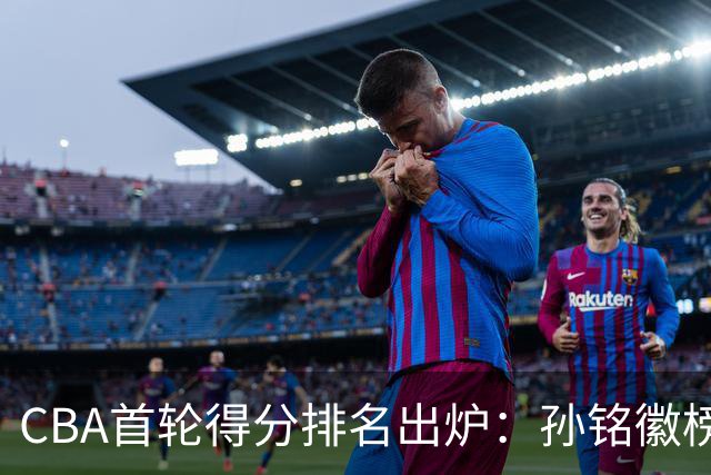 CBA首轮得分排名出炉：孙铭徽榜首，周琦第4，徐杰第8，贺希宁第11